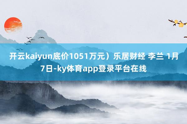 开云kaiyun底价1051万元）乐居财经 李兰 1月7日-ky体育app登录平台在线