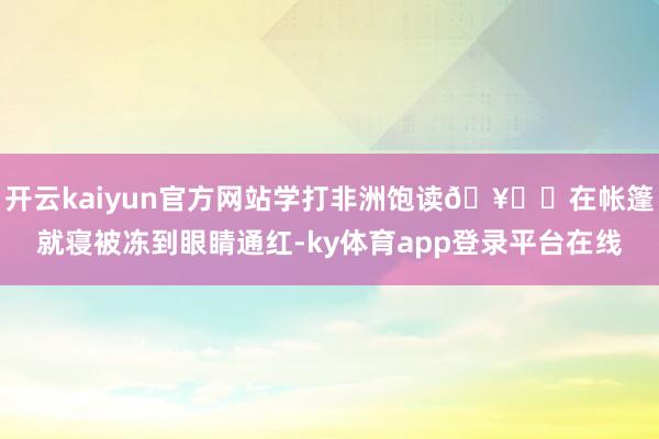 开云kaiyun官方网站学打非洲饱读🥁 在帐篷就寝被冻到眼睛通红-ky体育app登录平台在线