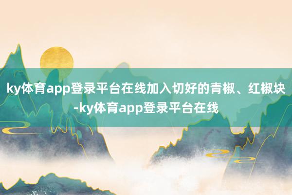 ky体育app登录平台在线加入切好的青椒、红椒块-ky体育app登录平台在线