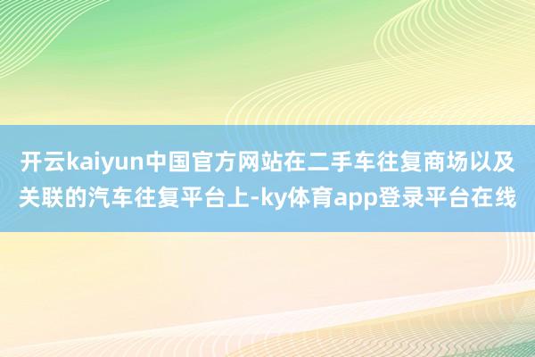 开云kaiyun中国官方网站在二手车往复商场以及关联的汽车往复平台上-ky体育app登录平台在线