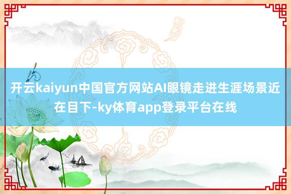 开云kaiyun中国官方网站AI眼镜走进生涯场景近在目下-ky体育app登录平台在线