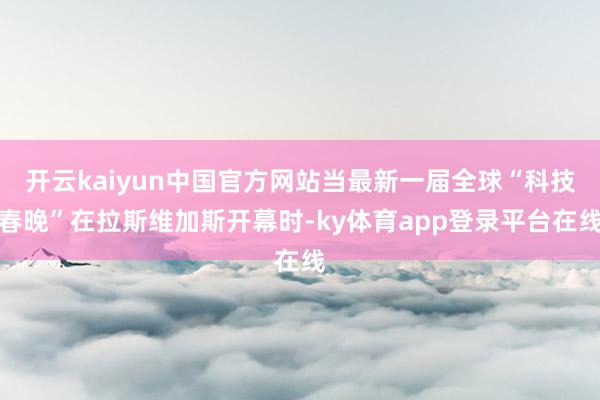 开云kaiyun中国官方网站当最新一届全球“科技春晚”在拉斯维加斯开幕时-ky体育app登录平台在线