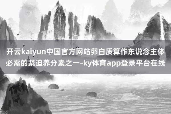 开云kaiyun中国官方网站卵白质算作东说念主体必需的紧迫养分素之一-ky体育app登录平台在线