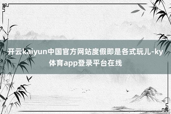 开云kaiyun中国官方网站度假即是各式玩儿-ky体育app登录平台在线