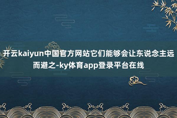 开云kaiyun中国官方网站它们能够会让东说念主远而避之-ky体育app登录平台在线
