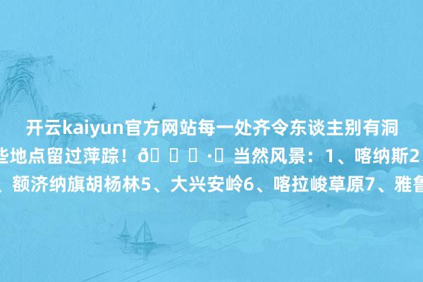 开云kaiyun官方网站每一处齐令东谈主别有洞天!ㅤ快来说说你齐在哪些地点留过萍踪!👏·✅当然风景:1、喀纳斯2、呼伦贝尔3、稻城亚丁4、额济纳旗胡杨林5、大兴安岭6、喀拉峻草原7、雅鲁藏布大峡谷8、林芝9、神农架10、黄果树瀑布11、壶口瀑布12、长江三峡13、怒江大峡谷14、九寨沟15、阿里.✅文化遗迹:16、戎马俑17、万里长城18、北京故宫19、布达拉宫20、云冈石窟21、龙门石窟22、敦
