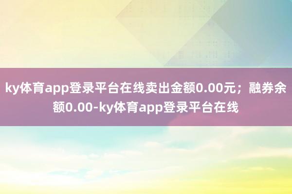ky体育app登录平台在线卖出金额0.00元；融券余额0.00-ky体育app登录平台在线