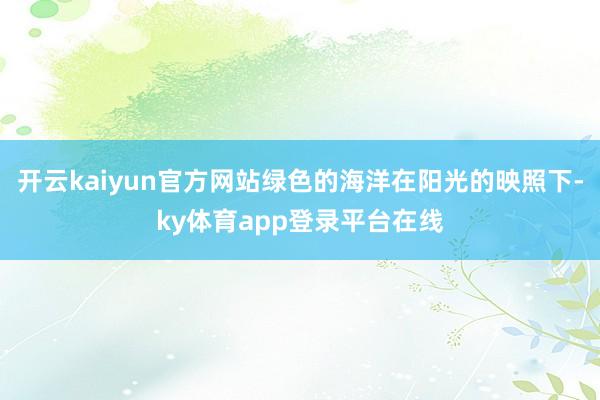 开云kaiyun官方网站绿色的海洋在阳光的映照下-ky体育app登录平台在线