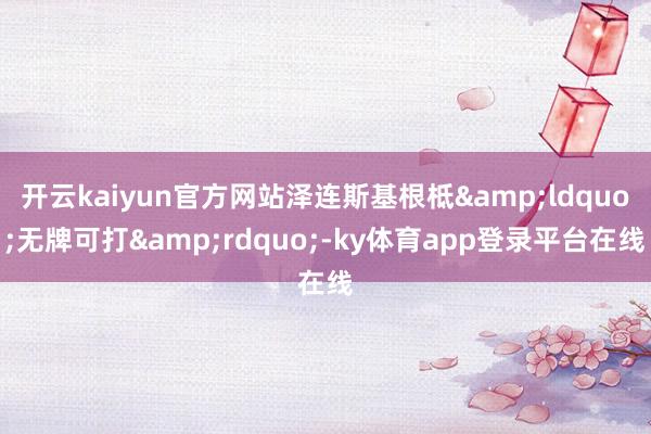 开云kaiyun官方网站泽连斯基根柢&ldquo;无牌可打&rdquo;-ky体育app登录平台在线