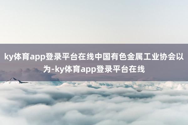ky体育app登录平台在线中国有色金属工业协会以为-ky体育app登录平台在线
