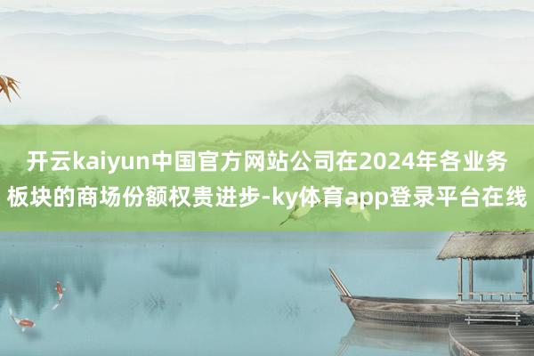 开云kaiyun中国官方网站公司在2024年各业务板块的商场份额权贵进步-ky体育app登录平台在线