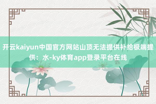 开云kaiyun中国官方网站山顶无法提供补给极端提供:水-ky体育app登录平台在线