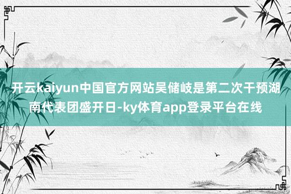 开云kaiyun中国官方网站吴储岐是第二次干预湖南代表团盛开日-ky体育app登录平台在线