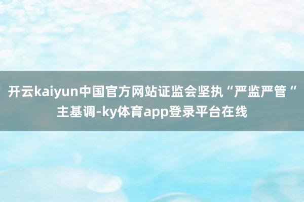 开云kaiyun中国官方网站证监会坚执“严监严管“主基调-ky体育app登录平台在线
