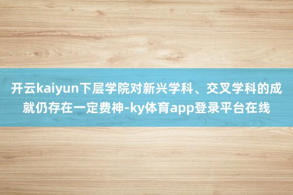 开云kaiyun下层学院对新兴学科、交叉学科的成就仍存在一定费神-ky体育app登录平台在线