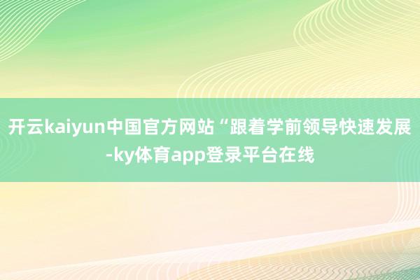 开云kaiyun中国官方网站“跟着学前领导快速发展-ky体育app登录平台在线