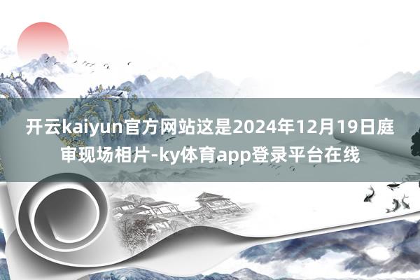 开云kaiyun官方网站这是2024年12月19日庭审现场相片-ky体育app登录平台在线