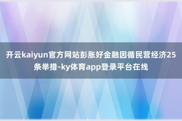 开云kaiyun官方网站彭胀好金融因循民营经济25条举措-ky体育app登录平台在线