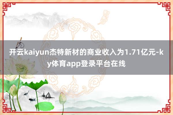 开云kaiyun杰特新材的商业收入为1.71亿元-ky体育app登录平台在线