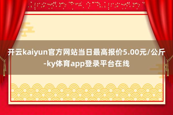 开云kaiyun官方网站当日最高报价5.00元/公斤-ky体育app登录平台在线