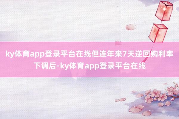 ky体育app登录平台在线但连年来7天逆回购利率下调后-ky体育app登录平台在线