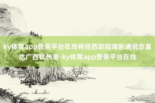 ky体育app登录平台在线将经西部陆海新通说念直达广西钦州港-ky体育app登录平台在线