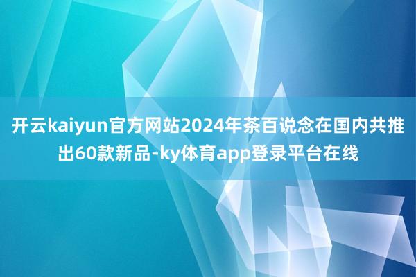 开云kaiyun官方网站2024年茶百说念在国内共推出60款新品-ky体育app登录平台在线