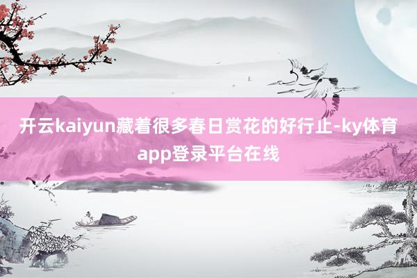 开云kaiyun藏着很多春日赏花的好行止-ky体育app登录平台在线