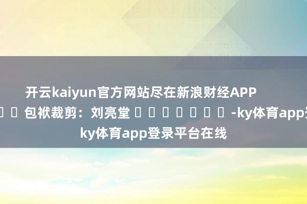 开云kaiyun官方网站尽在新浪财经APP            						包袱裁剪：刘亮堂 							-ky体育app登录平台在线