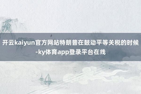 开云kaiyun官方网站特朗普在鼓动平等关税的时候-ky体育app登录平台在线