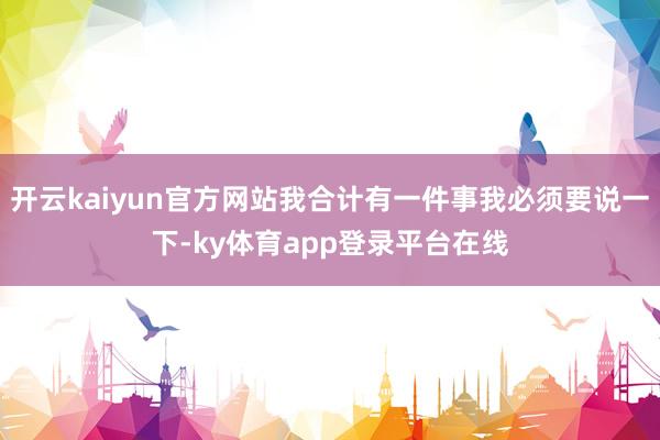 开云kaiyun官方网站我合计有一件事我必须要说一下-ky体育app登录平台在线