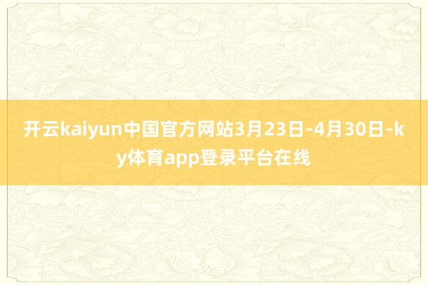 开云kaiyun中国官方网站3月23日-4月30日-ky体育app登录平台在线