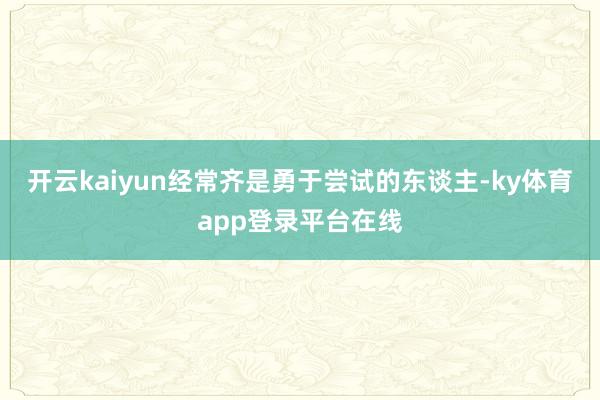 开云kaiyun经常齐是勇于尝试的东谈主-ky体育app登录平台在线