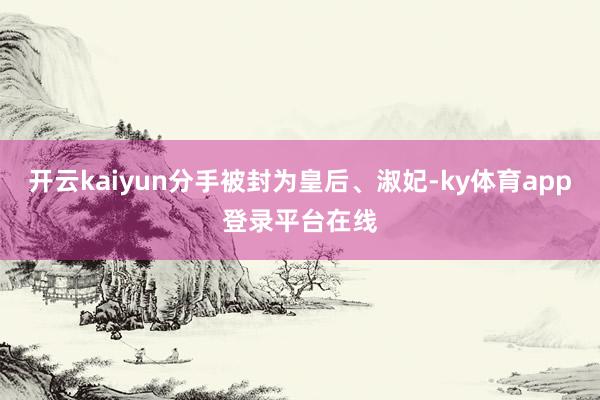 开云kaiyun分手被封为皇后、淑妃-ky体育app登录平台在线