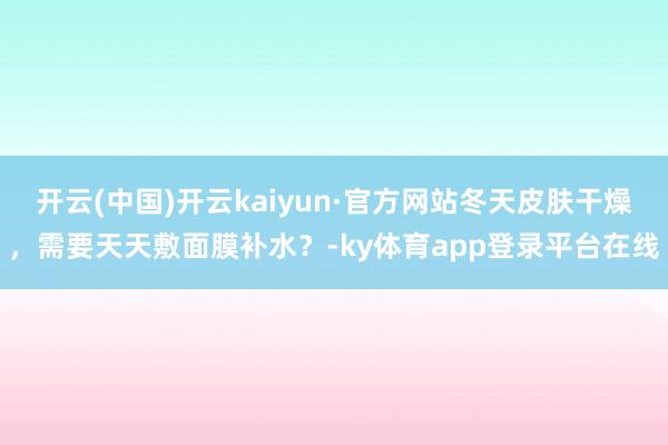 开云(中国)开云kaiyun·官方网站冬天皮肤干燥，需要天天敷面膜补水？-ky体育app登录平台在线