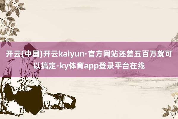 开云(中国)开云kaiyun·官方网站还差五百万就可以搞定-ky体育app登录平台在线