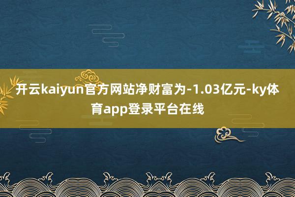 开云kaiyun官方网站净财富为-1.03亿元-ky体育app登录平台在线