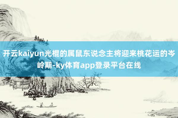 开云kaiyun光棍的属鼠东说念主将迎来桃花运的岑岭期-ky体育app登录平台在线