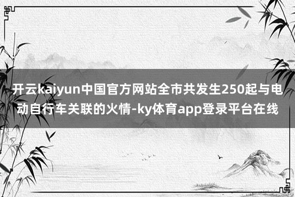 开云kaiyun中国官方网站全市共发生250起与电动自行车关联的火情-ky体育app登录平台在线