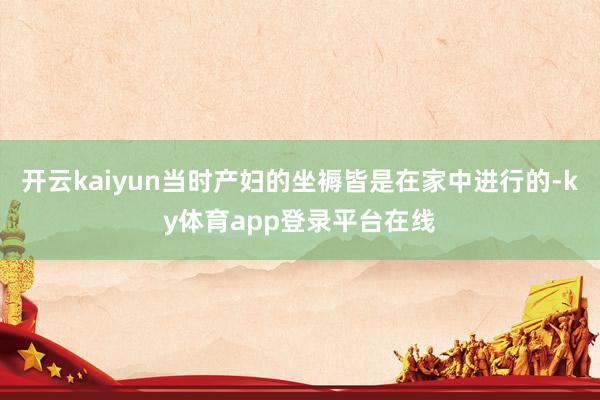 开云kaiyun当时产妇的坐褥皆是在家中进行的-ky体育app登录平台在线
