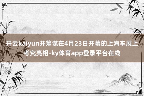 开云kaiyun并筹谋在4月23日开幕的上海车展上考究亮相-ky体育app登录平台在线
