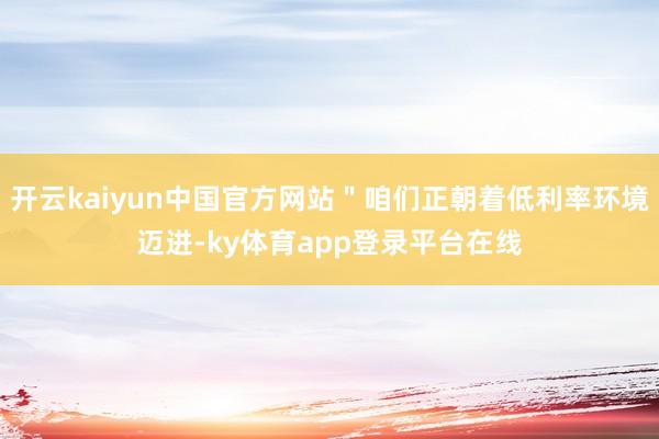 开云kaiyun中国官方网站＂咱们正朝着低利率环境迈进-ky体育app登录平台在线