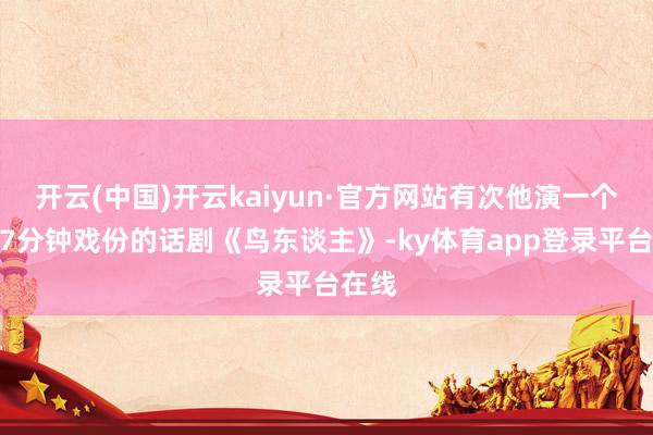 开云(中国)开云kaiyun·官方网站有次他演一个只消7分钟戏份的话剧《鸟东谈主》-ky体育app登录平台在线