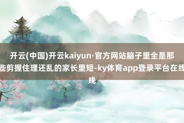 开云(中国)开云kaiyun·官方网站脑子里全是那些剪握住理还乱的家长里短-ky体育app登录平台在线