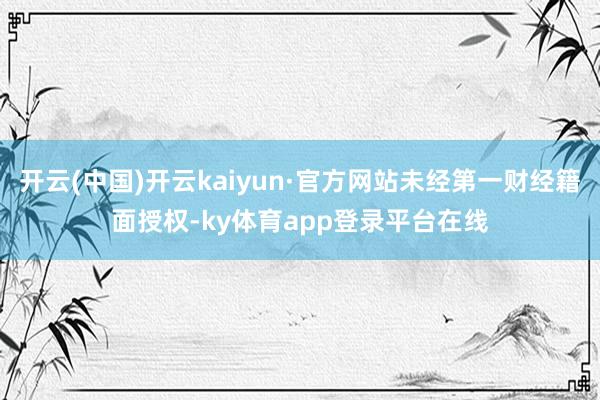 开云(中国)开云kaiyun·官方网站未经第一财经籍面授权-ky体育app登录平台在线
