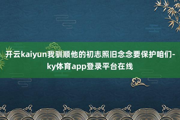 开云kaiyun我驯顺他的初志照旧念念要保护咱们-ky体育app登录平台在线