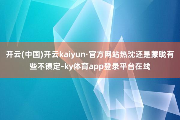 开云(中国)开云kaiyun·官方网站热沈还是蒙眬有些不镇定-ky体育app登录平台在线
