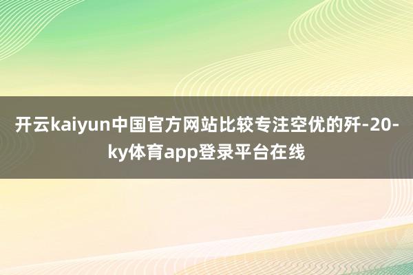 开云kaiyun中国官方网站比较专注空优的歼-20-ky体育app登录平台在线