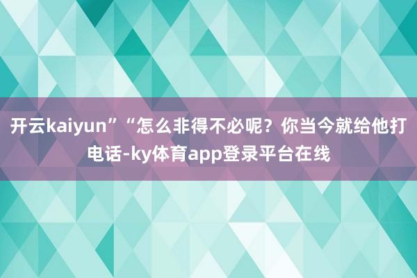 开云kaiyun”“怎么非得不必呢？你当今就给他打电话-ky体育app登录平台在线
