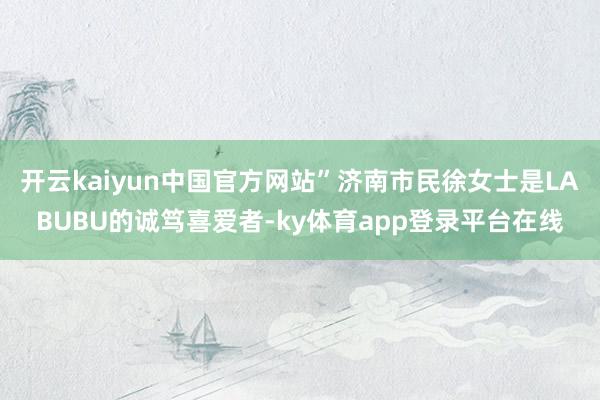 开云kaiyun中国官方网站”济南市民徐女士是LABUBU的诚笃喜爱者-ky体育app登录平台在线